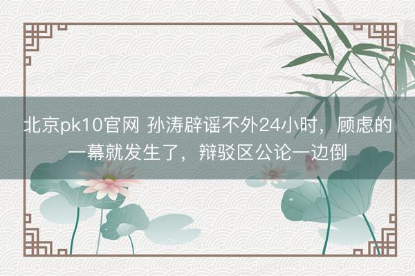 北京pk10官网 孙涛辟谣不外24小时,顾虑的一幕就发生了,辩驳区公论一边倒