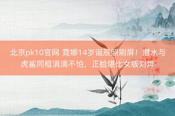 北京pk10官网 霓娜14岁诞辰照刷屏！潜水与虎鲨同框涓滴不怕，正脸堪比女版刘烨