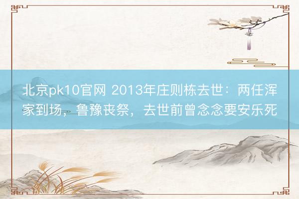 北京pk10官网 2013年庄则栋去世：两任浑家到场，鲁豫丧祭，去世前曾念念要安乐死