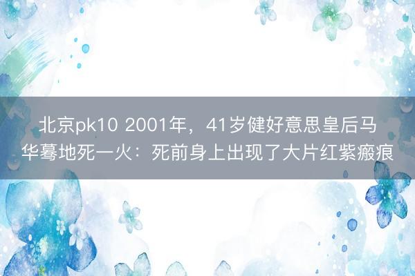 北京pk10 2001年，41岁健好意思皇后马华蓦地死一火：死前身上出现了大片红紫瘢痕