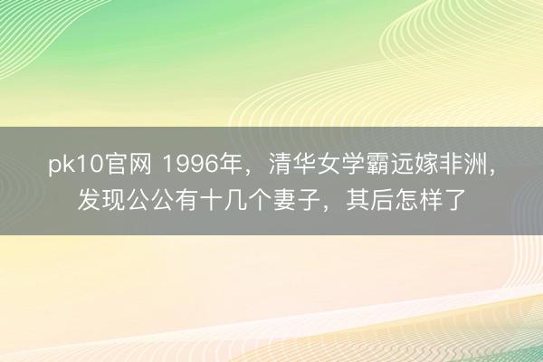 pk10官网 1996年，清华女学霸远嫁非洲，发现公公有十几个妻子，其后怎样了