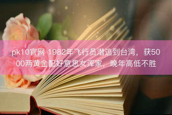 pk10官网 1982年飞行员潜逃到台湾，获5000两黄金配好意思女浑家，晚年高低不胜