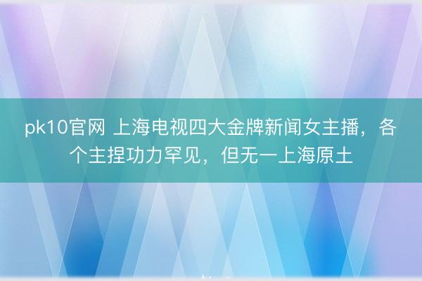 pk10官网 上海电视四大金牌新闻女主播，各个主捏功力罕见，但无一上海原土