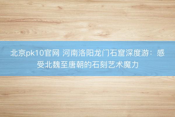 北京pk10官网 河南洛阳龙门石窟深度游：感受北魏至唐朝的石刻艺术魔力
