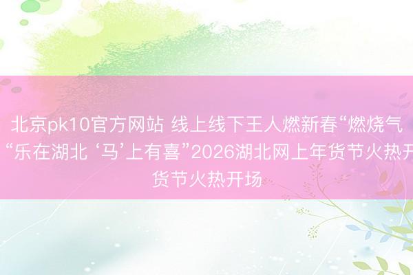 北京pk10官方网站 线上线下王人燃新春“燃烧气”，“乐在湖北 ‘马’上有喜”2026湖北网上年货节火热开场