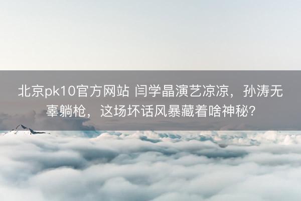 北京pk10官方网站 闫学晶演艺凉凉，孙涛无辜躺枪，这场坏话风暴藏着啥神秘？