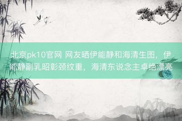 北京pk10官网 网友晒伊能静和海清生图，伊能静副乳昭彰颈纹重，海清东说念主卓绝漂亮
