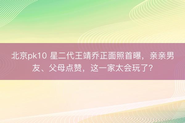 北京pk10 星二代王靖乔正面照首曝，亲亲男友、父母点赞，这一家太会玩了？