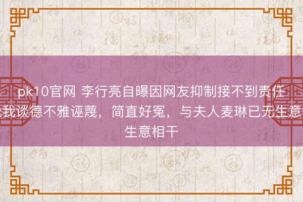 pk10官网 李行亮自曝因网友抑制接不到责任，说我谈德不雅诬蔑，简直好冤，与夫人麦琳已无生意相干