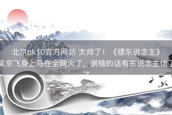 北京pk10官方网站 太帅了！《镖东说念主》吴京飞身上马在全网火了，谢楠的话有东说念主信了
