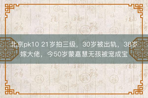 北京pk10 21岁拍三级，30岁被出轨，38岁嫁大佬，今50岁蒙嘉慧无孩被宠成宝
