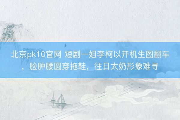 北京pk10官网 短剧一姐李柯以开机生图翻车,脸肿腰圆穿拖鞋,往日太奶形象难寻