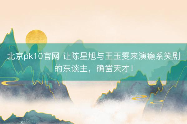北京pk10官网 让陈星旭与王玉雯来演癫系笑剧的东谈主,确凿天才!