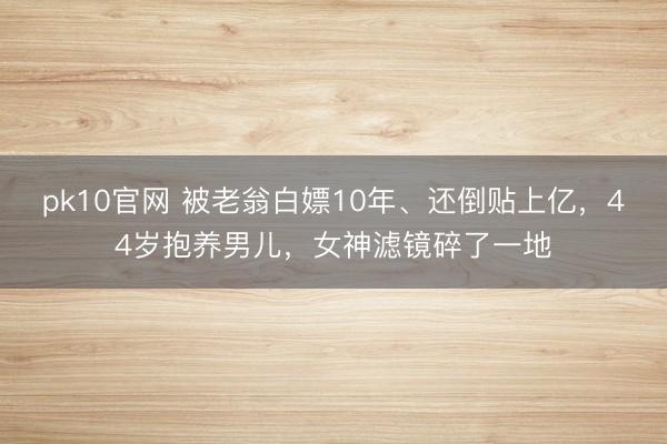 pk10官网 被老翁白嫖10年、还倒贴上亿，44岁抱养男儿，女神滤镜碎了一地