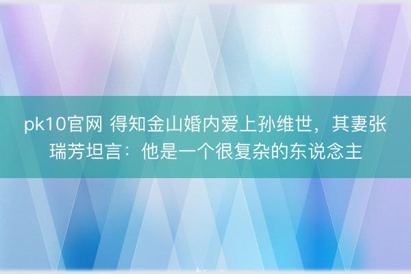 pk10官网 得知金山婚内爱上孙维世,其妻张瑞芳坦言:他是一个很复杂的东说念主