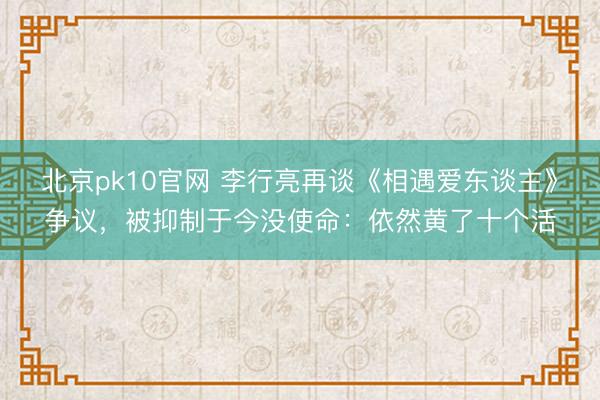 北京pk10官网 李行亮再谈《相遇爱东谈主》争议，被抑制于今没使命：依然黄了十个活