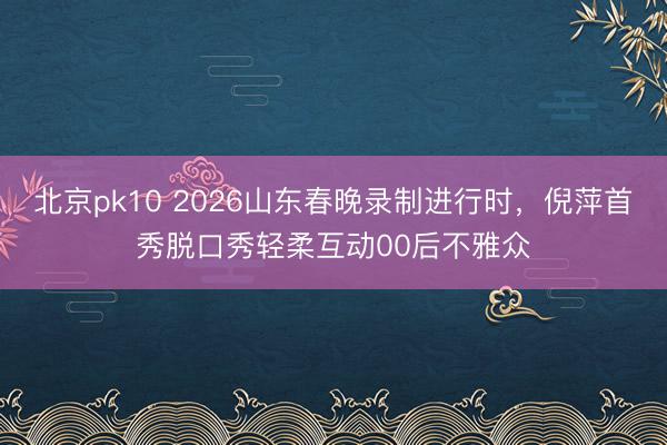 北京pk10 2026山东春晚录制进行时，倪萍首秀脱口秀轻柔互动00后不雅众