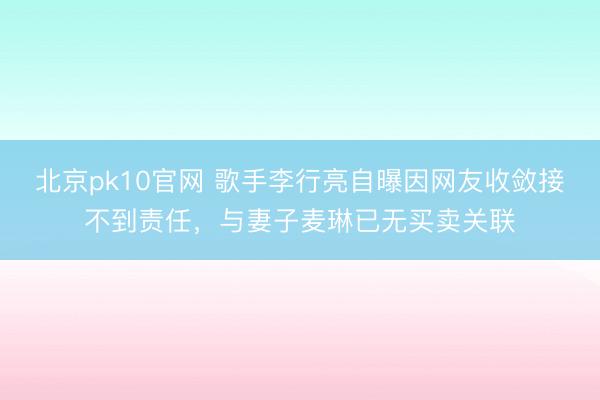 北京pk10官网 歌手李行亮自曝因网友收敛接不到责任,与妻子麦琳已无买卖关联