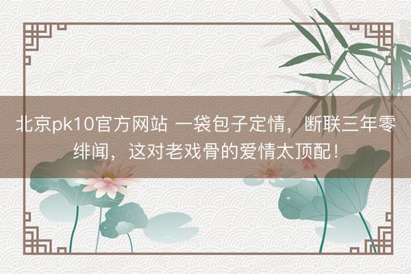北京pk10官方网站 一袋包子定情,断联三年零绯闻,这对老戏骨的爱情太顶配!