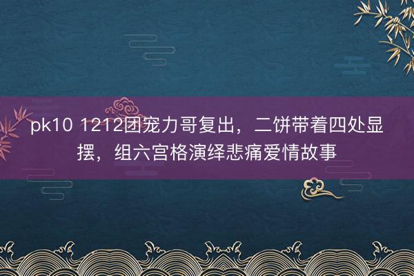 pk10 1212团宠力哥复出，二饼带着四处显摆，组六宫格演绎悲痛爱情故事