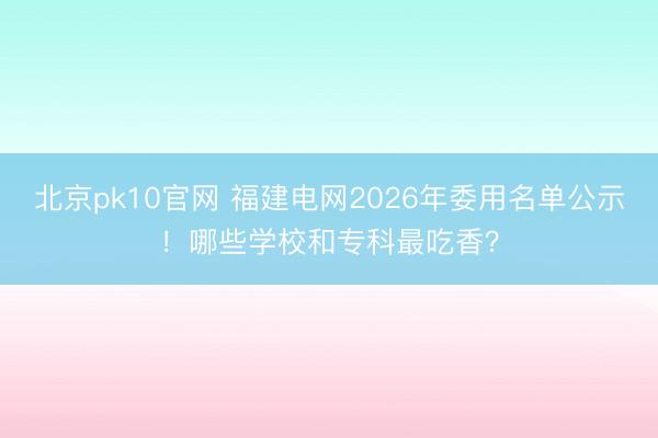 北京pk10官网 福建电网2026年委用名单公示！哪些学校和专科最吃香？