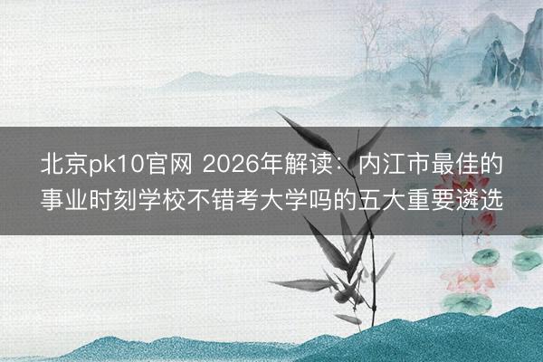 北京pk10官网 2026年解读：内江市最佳的事业时刻学校不错考大学吗的五大重要遴选