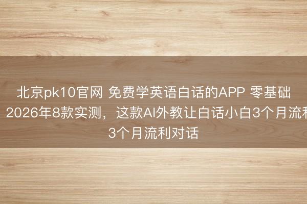 北京pk10官网 免费学英语白话的APP 零基础专用:2026年8款实测,这款AI外教让白话小白3个月流利对话