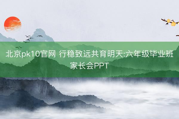北京pk10官网 行稳致远共育明天:六年级毕业班家长会PPT