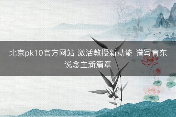 北京pk10官方网站 激活教授新动能 谱写育东说念主新篇章
