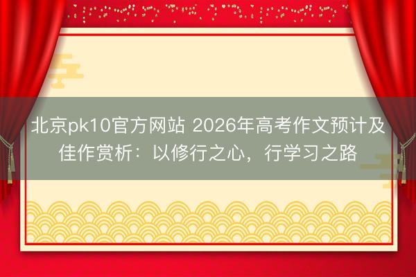 北京pk10官方网站 2026年高考作文预计及佳作赏析：以修行之心，行学习之路