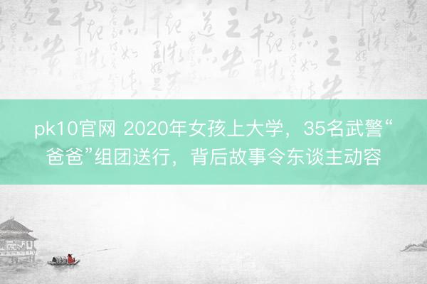 pk10官网 2020年女孩上大学，35名武警“爸爸”组团送行，背后故事令东谈主动容