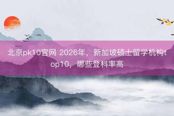 北京pk10官网 2026年，新加坡硕士留学机构top10，哪些登科率高