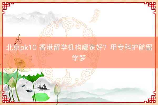 北京pk10 香港留学机构哪家好？用专科护航留学梦