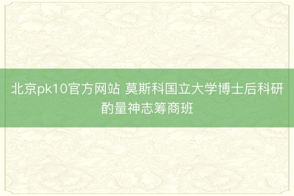 北京pk10官方网站 莫斯科国立大学博士后科研酌量神志筹商班