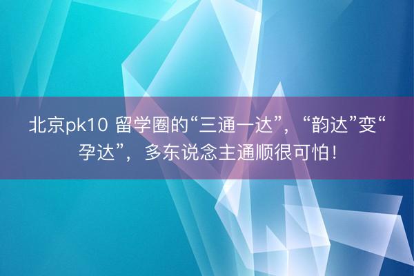 北京pk10 留学圈的“三通一达”，“韵达”变“孕达”，多东说念主通顺很可怕！