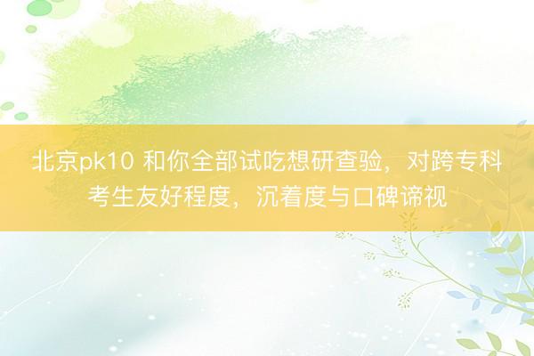 北京pk10 和你全部试吃想研查验，对跨专科考生友好程度，沉着度与口碑谛视