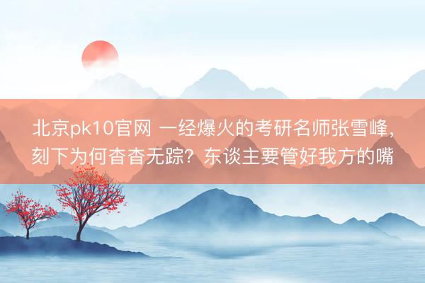 北京pk10官网 一经爆火的考研名师张雪峰，刻下为何杳杳无踪？东谈主要管好我方的嘴