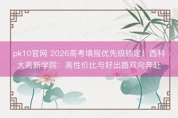 pk10官网 2026高考填报优先级锁定！西科大高新学院：高性价比与好出路双向奔赴