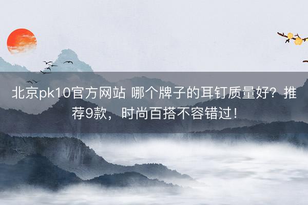 北京pk10官方网站 哪个牌子的耳钉质量好？推荐9款，时尚百搭不容错过！