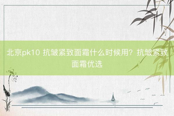 北京pk10 抗皱紧致面霜什么时候用？抗皱紧致面霜优选