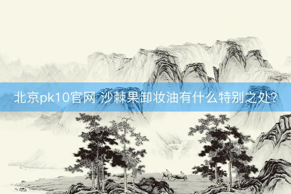 北京pk10官网 沙棘果卸妆油有什么特别之处？