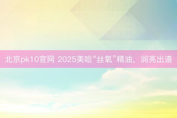 北京pk10官网 2025美哈“丝氧”精油，润亮出道
