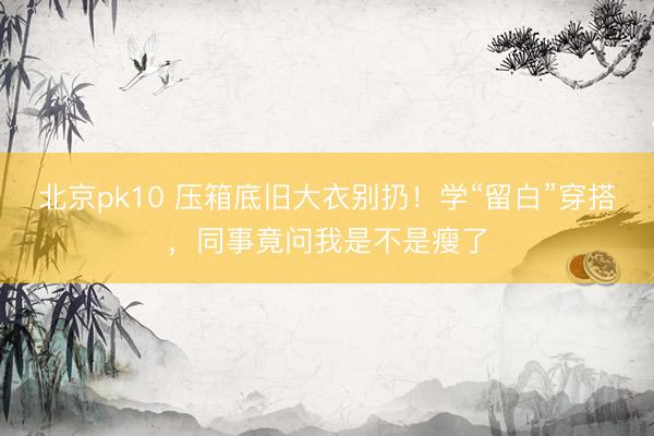 北京pk10 压箱底旧大衣别扔！学“留白”穿搭，同事竟问我是不是瘦了