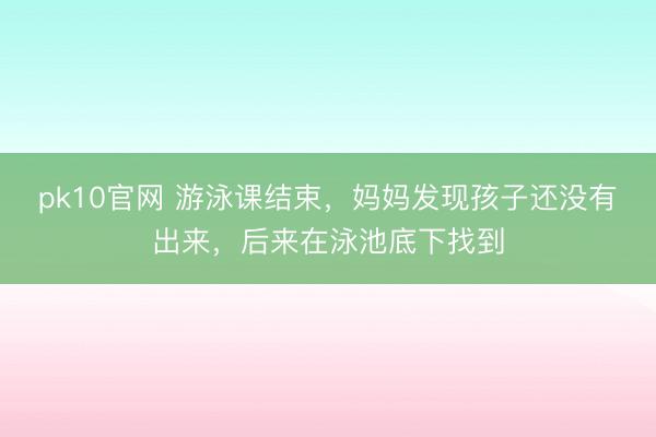 pk10官网 游泳课结束，妈妈发现孩子还没有出来，后来在泳池底下找到