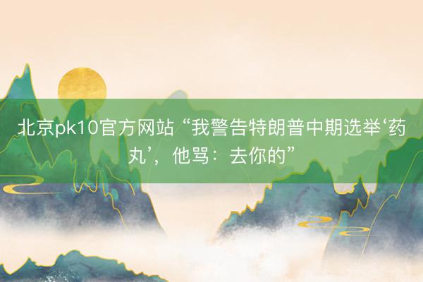 北京pk10官方网站 “我警告特朗普中期选举‘药丸’，他骂：去你的”