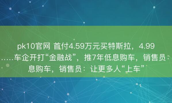 pk10官网 首付4.59万元买特斯拉，4.99万元买小米YU7……车企开打“金融战”，推7年低息购车，销售员：让更多人“上车”