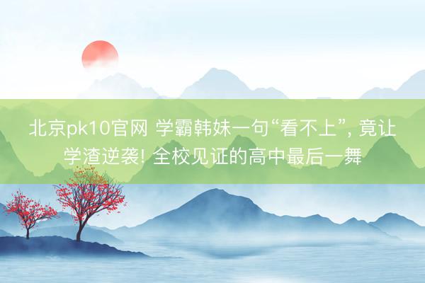北京pk10官网 学霸韩妹一句“看不上”, 竟让学渣逆袭! 全校见证的高中最后一舞