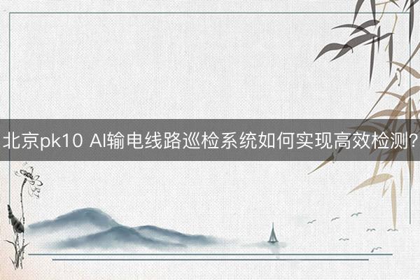 北京pk10 AI输电线路巡检系统如何实现高效检测？