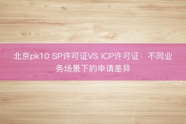 北京pk10 SP许可证VS ICP许可证：不同业务场景下的申请差异