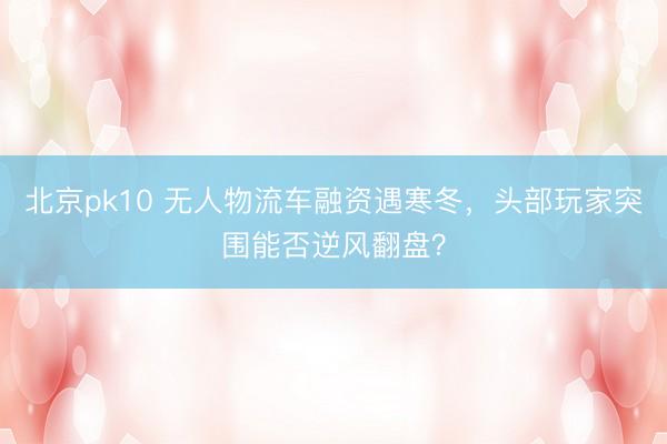 北京pk10 无人物流车融资遇寒冬,头部玩家突围能否逆风翻盘?
